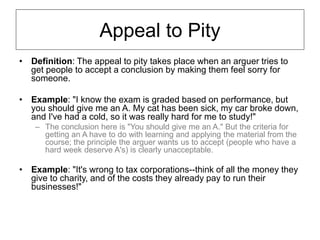 Appeal to Pity
• Definition: The appeal to pity takes place when an arguer tries to
get people to accept a conclusion by making them feel sorry for
someone.
• Example: "I know the exam is graded based on performance, but
you should give me an A. My cat has been sick, my car broke down,
and I've had a cold, so it was really hard for me to study!"
– The conclusion here is "You should give me an A." But the criteria for
getting an A have to do with learning and applying the material from the
course; the principle the arguer wants us to accept (people who have a
hard week deserve A's) is clearly unacceptable.
• Example: "It's wrong to tax corporations--think of all the money they
give to charity, and of the costs they already pay to run their
businesses!"
 