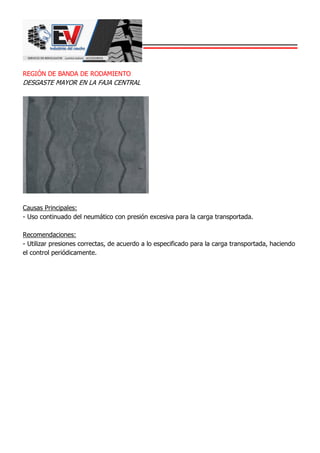 REGIÓN DE BANDA DE RODAMIENTO
DESGASTE MAYOR EN LA FAJA CENTRAL
Causas Principales:
- Uso continuado del neumático con presión excesiva para la carga transportada.
Recomendaciones:
- Utilizar presiones correctas, de acuerdo a lo especificado para la carga transportada, haciendo
el control periódicamente.
 