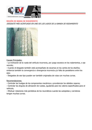 REGIÓN DE BANDA DE RODAMIENTO
DESGASTE MÁS ACENTUADO EN UNO DE LOS LADOS DE LA BANDA DE RODAMIENTO
Causas Principales:
- La inclinación de la rueda del vehículo incorrecta, por juego excesivo en los rodamientos, o eje
vencido;
- Cuando el desgaste también está acompañado de escamas en los cantos de los diseños;
evidencia también la convergencia o divergencia incorrecta y/o falta de paralelismo entre los
ejes;
- Desgastes de ese tipo pueden ser también originados de rutas con muchas curvas.
Recomendaciones:
- Controlar las huelgas de los componentes mecánicos y providenciar los debidos reparos;
- Controlar los ángulos de alineación de ruedas, igualando para los valores especificados para el
vehículo;
- Efectuar rotaciones más periódicas de los neumáticos cuando las autopistas y carreteras
tengan muchas curvas.
 