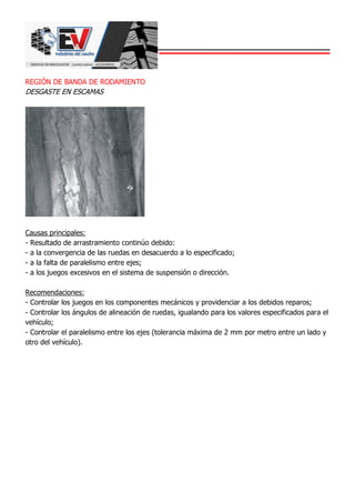 REGIÓN DE BANDA DE RODAMIENTO
DESGASTE EN ESCAMAS
Causas principales:
- Resultado de arrastramiento continúo debido:
- a la convergencia de las ruedas en desacuerdo a lo especificado;
- a la falta de paralelismo entre ejes;
- a los juegos excesivos en el sistema de suspensión o dirección.
Recomendaciones:
- Controlar los juegos en los componentes mecánicos y providenciar a los debidos reparos;
- Controlar los ángulos de alineación de ruedas, igualando para los valores especificados para el
vehículo;
- Controlar el paralelismo entre los ejes (tolerancia máxima de 2 mm por metro entre un lado y
otro del vehículo).
 