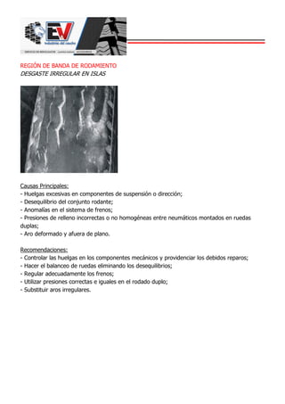 REGIÓN DE BANDA DE RODAMIENTO
DESGASTE IRREGULAR EN ISLAS
Causas Principales:
- Huelgas excesivas en componentes de suspensión o dirección;
- Desequilibrio del conjunto rodante;
- Anomalías en el sistema de frenos;
- Presiones de relleno incorrectas o no homogéneas entre neumáticos montados en ruedas
duplas;
- Aro deformado y afuera de plano.
Recomendaciones:
- Controlar las huelgas en los componentes mecánicos y providenciar los debidos reparos;
- Hacer el balanceo de ruedas eliminando los desequilibrios;
- Regular adecuadamente los frenos;
- Utilizar presiones correctas e iguales en el rodado duplo;
- Substituir aros irregulares.
 