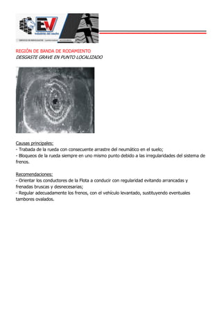 REGIÓN DE BANDA DE RODAMIENTO
DESGASTE GRAVE EN PUNTO LOCALIZADO
Causas principales:
- Trabada de la rueda con consecuente arrastre del neumático en el suelo;
- Bloqueos de la rueda siempre en uno mismo punto debido a las irregularidades del sistema de
frenos.
Recomendaciones:
- Orientar los conductores de la Flota a conducir con regularidad evitando arrancadas y
frenadas bruscas y desnecesarias;
- Regular adecuadamente los frenos, con el vehículo levantado, sustituyendo eventuales
tambores ovalados.
 