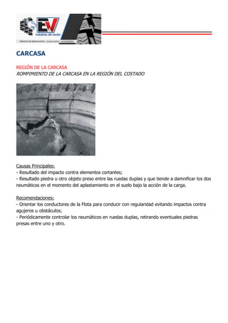 CARCASA
REGIÓN DE LA CARCASA
ROMPIMIENTO DE LA CARCASA EN LA REGIÓN DEL COSTADO
Causas Principales:
- Resultado del impacto contra elementos cortantes;
- Resultado piedra u otro objeto preso entre las ruedas duplas y que tiende a damnificar los dos
neumáticos en el momento del aplastamiento en el suelo bajo la acción de la carga.
Recomendaciones:
- Orientar los conductores de la Flota para conducir con regularidad evitando impactos contra
agujeros u obstáculos;
- Periódicamente controlar los neumáticos en ruedas duplas, retirando eventuales piedras
presas entre uno y otro.
 
