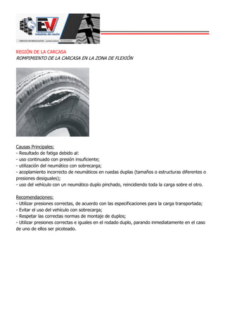 REGIÓN DE LA CARCASA
ROMPIMIENTO DE LA CARCASA EN LA ZONA DE FLEXIÓN
Causas Principales:
- Resultado de fatiga debido al:
- uso continuado con presión insuficiente;
- utilización del neumático con sobrecarga;
- acoplamiento incorrecto de neumáticos en ruedas duplas (tamaños o estructuras diferentes o
presiones desiguales);
- uso del vehículo con un neumático duplo pinchado, reincidiendo toda la carga sobre el otro.
Recomendaciones:
- Utilizar presiones correctas, de acuerdo con las especificaciones para la carga transportada;
- Evitar el uso del vehículo con sobrecarga;
- Respetar las correctas normas de montaje de duplos;
- Utilizar presiones correctas e iguales en el rodado duplo, parando inmediatamente en el caso
de uno de ellos ser picoteado.
 