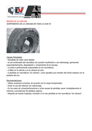 REGIÓN DE LA CARCASA
ROMPIMIENTO DE LA CARCASA EN TODA LA VUELTA
Causas Principales:
- Resultado de rodar vacío debido:
- al uso continuado del neumático con presión insuficiente o con sobrecarga, generando
supercalentamiento, degradación y rompimiento de la carcasa;
- a cortes o perforaciones ocasionadas en los neumáticos;
- a fallas en la válvula o en la cámara de aire;
- a pérdidas en neumáticos “sin cámara”, como aquellos que resultan del fuerte impacto con la
pestaña del aro.
Recomendaciones:
- Utilizar presiones correctas, de acuerdo con la carga transportada;
- Evitar el uso del vehículo con sobrecarga;
- En los casos de cortes/perforaciones y otras causas de pérdidas, parar inmediatamente el
vehículo y providenciar los debidos reparos;
- Después de fuertes impactos, controlar si no hay pérdidas en los neumáticos “sin cámara”.
 