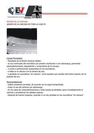 REGIÓN DE LA CARCASA
QUEMA DE LA CARCASA EN TODA LA VUELTA
Causas Principales:
- Resultado de la flexión excesiva debido:
- al uso continuado del neumático con presión insuficiente o con sobrecarga, generando
sobrecalentamiento, degradación y rompimiento de la carcasa;
- a cortes o perforaciones ocasionadas en los neumáticos;
- a fallas en la válvula o en la cámara de aire;
- a pérdidas en neumáticos “sin cámara”, como aquellos que resultan del fuerte impacto con la
pestaña del aro.
Recomendaciones:
- Utilizar presiones correctas, de acuerdo con la carga transportada;
- Evitar el uso del vehículo con sobrecarga;
- En los casos de cortes/perforaciones y otras causas de pérdidas, parar inmediatamente el
vehículo y providenciar los debidos reparos;
- Después de fuertes impactos, controlar si no hay pérdidas en los neumáticos “sin cámara”.
 