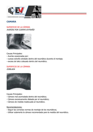 CAMARA
SUPERFICIE DE LA CÁMARA
AVERÍAS POR CUERPO EXTRAÑO
Causas Principales:
- Averías ocasionadas por:
- cuerpo extraño olvidado dentro del neumático durante el montaje;
- exceso de talco colocado dentro del neumático.
SUPERFICIE DE LA CÁMARA
DOBLADA
Causas Principales:
- Cámara mal acomodada dentro del neumático;
- Cámara excesivamente dilatada por el neumático;
- Cámara de medida inadecuada al neumático.
Recomendaciones:
- Seguir las correctas normas de montaje de los neumáticos;
- Utilizar solamente la cámara recomendada para la medida del neumático.
 