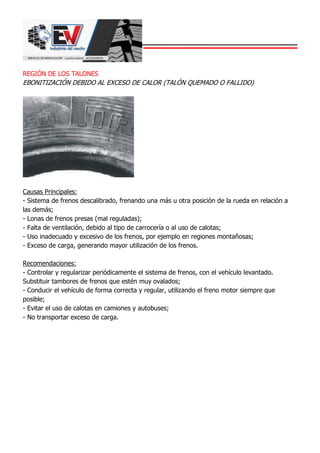 REGIÓN DE LOS TALONES
EBONITIZACIÓN DEBIDO AL EXCESO DE CALOR (TALÓN QUEMADO O FALLIDO)
Causas Principales:
- Sistema de frenos descalibrado, frenando una más u otra posición de la rueda en relación a
las demás;
- Lonas de frenos presas (mal reguladas);
- Falta de ventilación, debido al tipo de carrocería o al uso de calotas;
- Uso inadecuado y excesivo de los frenos, por ejemplo en regiones montañosas;
- Exceso de carga, generando mayor utilización de los frenos.
Recomendaciones:
- Controlar y regularizar periódicamente el sistema de frenos, con el vehículo levantado.
Substituir tambores de frenos que estén muy ovalados;
- Conducir el vehículo de forma correcta y regular, utilizando el freno motor siempre que
posible;
- Evitar el uso de calotas en camiones y autobuses;
- No transportar exceso de carga.
 