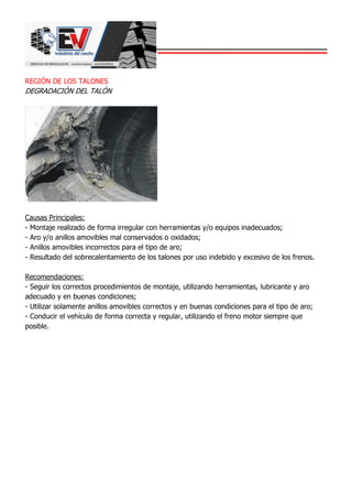 REGIÓN DE LOS TALONES
DEGRADACIÓN DEL TALÓN
Causas Principales:
- Montaje realizado de forma irregular con herramientas y/o equipos inadecuados;
- Aro y/o anillos amovibles mal conservados o oxidados;
- Anillos amovibles incorrectos para el tipo de aro;
- Resultado del sobrecalentamiento de los talones por uso indebido y excesivo de los frenos.
Recomendaciones:
- Seguir los correctos procedimientos de montaje, utilizando herramientas, lubricante y aro
adecuado y en buenas condiciones;
- Utilizar solamente anillos amovibles correctos y en buenas condiciones para el tipo de aro;
- Conducir el vehículo de forma correcta y regular, utilizando el freno motor siempre que
posible.
 