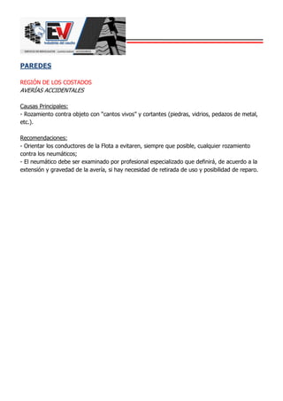 PAREDES
REGIÓN DE LOS COSTADOS
AVERÍAS ACCIDENTALES
Causas Principales:
- Rozamiento contra objeto con “cantos vivos” y cortantes (piedras, vidrios, pedazos de metal,
etc.).
Recomendaciones:
- Orientar los conductores de la Flota a evitaren, siempre que posible, cualquier rozamiento
contra los neumáticos;
- El neumático debe ser examinado por profesional especializado que definirá, de acuerdo a la
extensión y gravedad de la avería, si hay necesidad de retirada de uso y posibilidad de reparo.
 