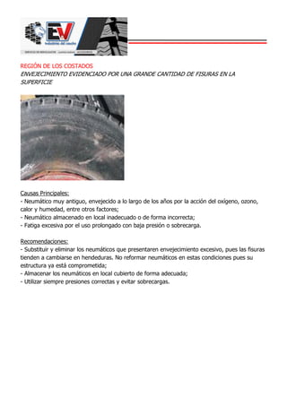 REGIÓN DE LOS COSTADOS
ENVEJECIMIENTO EVIDENCIADO POR UNA GRANDE CANTIDAD DE FISURAS EN LA
SUPERFICIE
Causas Principales:
- Neumático muy antiguo, envejecido a lo largo de los años por la acción del oxígeno, ozono,
calor y humedad, entre otros factores;
- Neumático almacenado en local inadecuado o de forma incorrecta;
- Fatiga excesiva por el uso prolongado con baja presión o sobrecarga.
Recomendaciones:
- Substituir y eliminar los neumáticos que presentaren envejecimiento excesivo, pues las fisuras
tienden a cambiarse en hendeduras. No reformar neumáticos en estas condiciones pues su
estructura ya está comprometida;
- Almacenar los neumáticos en local cubierto de forma adecuada;
- Utilizar siempre presiones correctas y evitar sobrecargas.
 