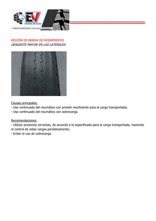 REGIÓN DE BANDA DE RODAMIENTO
DESGASTE MAYOR EN LAS LATERALES
Causas principales:
- Uso continuado del neumático con presión insuficiente para la carga transportada;
- Uso continuado del neumático con sobrecarga.
Recomendaciones:
- Utilizar presiones correctas, de acuerdo a lo especificado para la carga transportada, haciendo
el control de estas cargas periódicamente;
- Evitar el uso de sobrecarga.
 