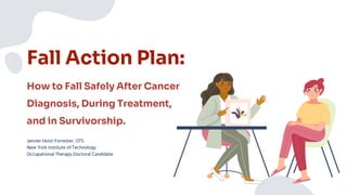Fall Action Plan:
Janvier Hoist-Forrester, OTS
New York Institute of Technology
Occupational Therapy Doctoral Candidate
How to Fall Safely After Cancer
Diagnosis, During Treatment,
and in Survivorship.
 