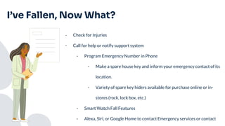 I’ve Fallen, Now What?
- Check for Injuries
- Call for help or notify support system
- Program Emergency Number in Phone
- Make a spare house key and inform your emergency contact of its
location.
- Variety of spare key hiders available for purchase online or in-
stores (rock, lock box, etc.)
- Smart Watch Fall Features
- Alexa, Siri, or Google Home to contact Emergency services or contact
 