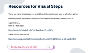 Resources for Visual Steps
There are many visual resources available with instructions on how to fall safely. When
choosing videos please ensure they are from verified and trained professionals or
organizations.
How to Fall Safely:
https://youtu.be/e5g4q9_cISc?si=4gMylnwmVzrvdU2b
AARP Visual Instructions:
https://www.aarp.org/health/conditions-treatments/info-2017/how-to-fall-safely.html
Step by step of how to fall safely
 