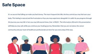 Safe Space
It’s no secret that falling can make you feel clumsy. The more frequent the falls, the less control you may feel over your
body. This feeling is natural and the frustration or fear you may experience alongside it is valid. As you progress through
this journey you may fall, in fact you may fall several times, that is OKAY. The information offered in this presentation
will help you stay safe while you continue your healing journey. Remember that you are not alone, the cancer
community and your team of healthcare professionals are here for you every step of the way.
 