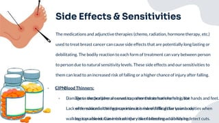 Side Effects & Sensitivities
The medications and adjunctive therapies (chemo, radiation, hormone therapy, etc.)
used to treat breast cancer can cause side effects that are potentially long lasting or
debilitating. The bodily reaction to each form of treatment can vary between person
to person due to natural sensitivity levels. These side effects and our sensitivities to
them can lead to an increased risk of falling or a higher chance of injury after falling.
- Blood Thinners:
- These medications are used to prevent clots from forming, but
with reduced clotting properties it is more difficult for your body
to stop a bleed. Can increase the risk of bleeding and bruising.
- CIPN:
- Damage to the peripheral nerves can alter the sensations felt in the hands and feet.
Lack of sensation in the feet can increase risk of falling due to insecurities when
walking; can also increase risk of injury due to decreased ability to detect cuts.
 