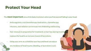 Protect Your Head
The most important area of the body to protect when you find yourself falling is your head.
- Hair removal (in preparation for treatment), or hair loss (during treatment)
exposes the head to an increase chance of lacerations.
- Using your arms as a shield for your face and head can reduce
any incidence of head trauma, bleeding, or lacerations (cuts).
- Anticoagulants, oral chemotherapy medications, chemotherapy
infusions, and radiation can increase risk of bleeding and bruising.
 