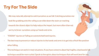 Try For The Side
We may naturally attempt to catch ourselves as we fall. Catching ourselves may
look like grabbing onto the railing as we slide down the stairs or reaching
towards the closest object to help reduce the impact, but more often than not
we try to brace ourselves using our hands and arms.
- “FOOSH” injuries or Falling on outstretched hand injuries.
- The best way to prevent or reduce injuries to the hands and arms is to get into a fetal-like position
when falling.
- This technique can work in most situations. If you have concerns about hip fragility a backwards fall
technique would be more suited. Speak to therapists about techniques that will work best for you.
 