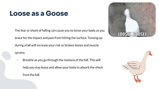 Loose as a Goose
The fear or shock of falling can cause you to tense your body as you
brace for the impact and pain from hitting the surface. Tensing up
during a fall will increase your risk or broken bones and muscle
sprains.
- Breathe as you go through the motions of the fall. This will
help you stay loose and allow your body to absorb the shock
from the fall.
 