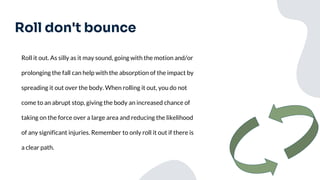 Roll don't bounce
Roll it out. As silly as it may sound, going with the motion and/or
prolonging the fall can help with the absorption of the impact by
spreading it out over the body. When rolling it out, you do not
come to an abrupt stop, giving the body an increased chance of
taking on the force over a large area and reducing the likelihood
of any significant injuries. Remember to only roll it out if there is
a clear path.
 