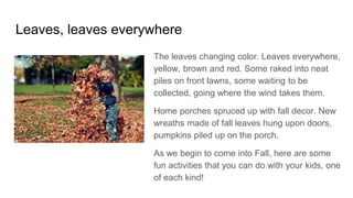 Leaves, leaves everywhere
The leaves changing color. Leaves everywhere,
yellow, brown and red. Some raked into neat
piles on front lawns, some waiting to be
collected, going where the wind takes them.
Home porches spruced up with fall decor. New
wreaths made of fall leaves hung upon doors,
pumpkins piled up on the porch.
As we begin to come into Fall, here are some
fun activities that you can do with your kids, one
of each kind!
 