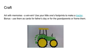 Craft
Art with memories - a win-win! Use your little one’s footprints to make a tractor.
Bonus - use them as cards for father’s day or for the grandparents or frame them.
 