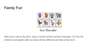Family Fun
After your visit to the farm, play a round of farm animal charades. It is fun for
children and adults alike to enact all the different animals at the farm.
 