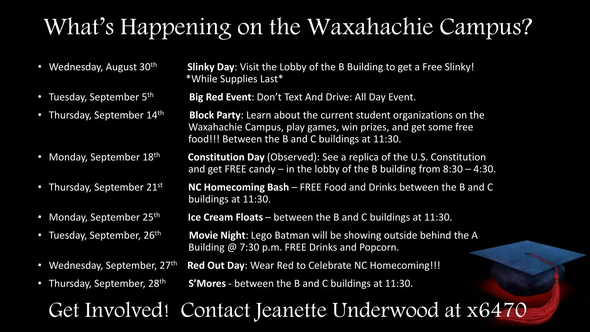 Get Involved! Contact Jeanette Underwood at x6470
• Wednesday, August 30th Slinky Day: Visit the Lobby of the B Building to get a Free Slinky!
*While Supplies Last*
• Tuesday, September 5th Big Red Event: Don’t Text And Drive: All Day Event.
• Thursday, September 14th Block Party: Learn about the current student organizations on the
Waxahachie Campus, play games, win prizes, and get some free
food!!! Between the B and C buildings at 11:30.
• Monday, September 18th Constitution Day (Observed): See a replica of the U.S. Constitution
and get FREE candy – in the lobby of the B building from 8:30 – 4:30.
• Thursday, September 21st NC Homecoming Bash – FREE Food and Drinks between the B and C
buildings at 11:30.
• Monday, September 25th Ice Cream Floats – between the B and C buildings at 11:30.
• Tuesday, September, 26th Movie Night: Lego Batman will be showing outside behind the A
Building @ 7:30 p.m. FREE Drinks and Popcorn.
• Wednesday, September, 27th Red Out Day: Wear Red to Celebrate NC Homecoming!!!
• Thursday, September, 28th S’Mores - between the B and C buildings at 11:30.
What’s Happening on the Waxahachie Campus?
 
