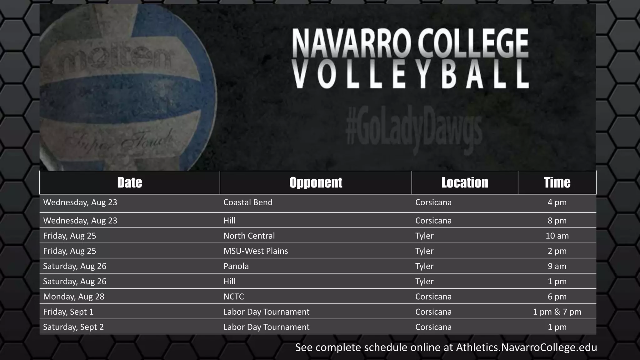 Date Opponent Location Time
Wednesday, Aug 23 Coastal Bend Corsicana 4 pm
Wednesday, Aug 23 Hill Corsicana 8 pm
Friday, Aug 25 North Central Tyler 10 am
Friday, Aug 25 MSU-West Plains Tyler 2 pm
Saturday, Aug 26 Panola Tyler 9 am
Saturday, Aug 26 Hill Tyler 1 pm
Monday, Aug 28 NCTC Corsicana 6 pm
Friday, Sept 1 Labor Day Tournament Corsicana 1 pm & 7 pm
Saturday, Sept 2 Labor Day Tournament Corsicana 1 pm
See complete schedule online at Athletics.NavarroCollege.edu
 
