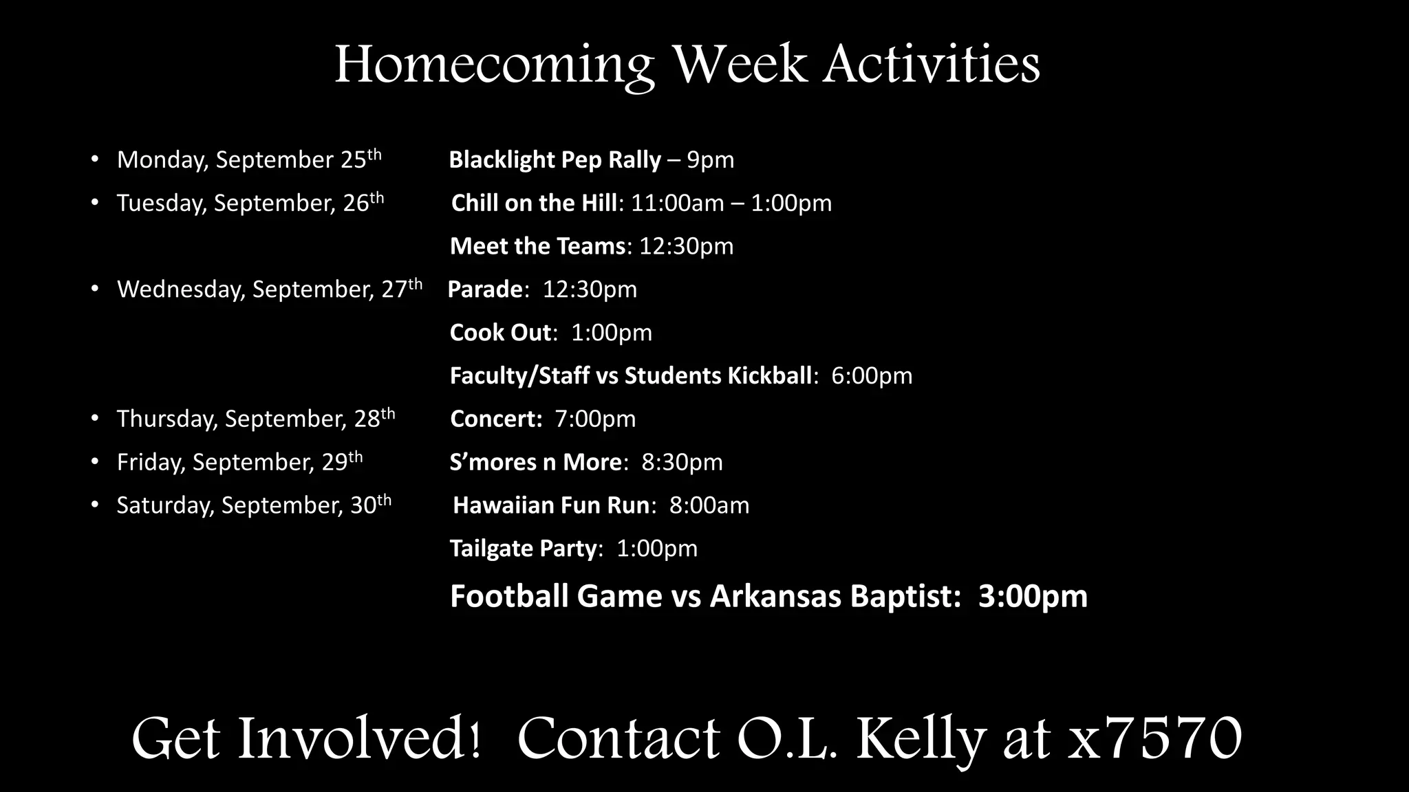 Get Involved! Contact O.L. Kelly at x7570
• Monday, September 25th Blacklight Pep Rally – 9pm
• Tuesday, September, 26th Chill on the Hill: 11:00am – 1:00pm
Meet the Teams: 12:30pm
• Wednesday, September, 27th Parade: 12:30pm
Cook Out: 1:00pm
Faculty/Staff vs Students Kickball: 6:00pm
• Thursday, September, 28th Concert: 7:00pm
• Friday, September, 29th S’mores n More: 8:30pm
• Saturday, September, 30th Hawaiian Fun Run: 8:00am
Tailgate Party: 1:00pm
Football Game vs Arkansas Baptist: 3:00pm
Homecoming Week Activities
 