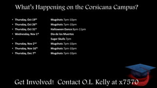 Get Involved! Contact O.L. Kelly at x7570
What’s Happening on the Corsicana Campus?
• Thursday, Oct 19th Mugshots 7pm-10pm
• Thursday, Oct 26th Mugshots 7pm-10pm
• Thursday, Oct 31st Halloween Dance 8pm-11pm
• Wednesday, Nov 1st Dia de los Muertos
• Sugar Skulls 7pm
• Thursday, Nov 2nd Mugshots 7pm-10pm
• Thursday, Nov 16th Mugshots 7pm-10pm
• Thursday, Dec 7th Mugshots 7pm-10pm
 