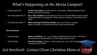 What’s Happening on the Mexia Campus?
• Friday, August 25th Creative Connections: 12:30-2:30 p.m. in the library. Meet/mingle with local
authors, journalists and more.
• Saturday, September 7th NC vs TVCC Football: Bus will depart at 5:45 p.m. from the Mexia Campus to take
students/faculty to the big game! Please sign up in advance on the sheet in the
office.
• Thursday, December 7th Mexia and Teague Christmas Parades- Line-up at 5:30 p.m.; parade
begins at 6:00pm. We need lots of help to cover both parades!
Recurring Events:
• Every Monday Meals on Mondays: 12 – 1 p.m. Meals provided by local churches. All faculty
and students are invited to join us in the lounge area to a meal.
• 2nd Tuesdays Time-Out Tuesdays: 2:30 p.m. in the lounge area. Join us for snacks on the 2nd
Tuesday of each month!
Get Involved! Contact Dean Christina Mims at x3848
 