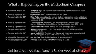 • Wednesday, August 30th Slinky Day: Visit the Lobby of the Main Building to get a Free Slinky! *While
Supplies Last*
• Tuesday, September 5th Big Red Event: Don’t Text And Drive: All Day Event.
• Tuesday, September 12th Block Party: Learn about the current student organizations on the Midlothian
Campus, play games, win prizes, and get some free food!!! Lobby of the Main
Building at 11:30.
• Monday, September 18th Constitution Day (Observed): See a replica of the U.S. Constitution
and get FREE candy – in the lobby of the Main building from 8:30 – 4:30.
• Monday, September 25th Ice Cream Floats – in the Lobby of the Main Building at 11:30.
• Tuesday, September, 26th NC Homecoming Bash – FREE Food and Drinks in the Lobby of the Main
Building at 11:30.
• Tuesday, September, 26th Movie Night (WAX Campus): Lego Batman will be showing outside behind
the A Building @ 7:30 p.m. FREE Drinks and Popcorn.
• Wednesday, September, 27th Red Out Day: Wear Red to Celebrate NC Homecoming!!!
• Thursday, September, 28th S’Mores - in the Lobby of the Main Building at 11:30.
What’s Happening on the Midlothian Campus?
Get Involved! Contact Jeanette Underwood at x6470
 