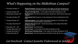 What’s Happening on the Midlothian Campus?
• Thursday, October 5th Thank-A-Teacher: Stop by the table in the Lobby of the Main Building and
submit your favorite teachers name for the Window Display. All Day Event.
• Tuesday, October 10th Hispanic Heritage Party – in the Lobby of the Main Building at 11:30.
• Wednesday, October 18th Big Red Event: Pick-Out for Breast Cancer Awareness. Wear Pink to show your
support.
• Thursday, October 19th Fall Festival (WAX Campus): in the parking lot of the C building from 5:30 –
7:00
• Tuesday, October 31st Halloween Party: in the Lobby of the Main Building at 11:30. Wear your
costume! FREE Candy, Popcorn, and Drinks!!!
• Thursday, November 9th Veteran’s Day (Observed) – Cookie Decorating in the Lobby of the Main
Building at 11:30.
• November 13th – 16th Big Red Event: Can Food Drive.
• Tuesday, November 14th Harvest Feast – in the Lobby of the Main Building at 11:30.
• Tuesday, December 5th Walt Disney’s Birthday Party: in the Lobby of the Main Building at 11:30
• Friday, December 8th Big Red Event: Visit Nursing Homes and Deliver Socks @ 10 a.m.
Get Involved! Contact Jeanette Underwood at x6470
 