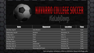 Date Opponent Location Time
Saturday, Aug 26 Iowa Western Tyler, Tx 4 pm
Wednesday, Aug 30 Richland Richardson, Tx 3 pm
Friday, Sept 1 Butler Tyler, Tx 2 pm
Tuesday, Sept 5 Cisco Cisco, Tx 2 pm
Friday, Sept 8 Cisco Corsicana, Tx 4 pm
Saturday, Sept 9 Ranger Corsicana, Tx 4 pm
Monday, Sept 11 Jacksonville Corsicana, Tx 4 pm
Saturday, Sept 16 Jones Co., MS Ellisvilee, Ms 4 pm
Sunday, Sept 17 Mississippi Gulf Coast Perkinston, Ms 12 pm
See complete schedule online at Athletics.NavarroCollege.edu
 