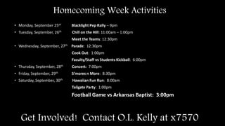 Get Involved! Contact O.L. Kelly at x7570
• Monday, September 25th Blacklight Pep Rally – 9pm
• Tuesday, September, 26th Chill on the Hill: 11:00am – 1:00pm
Meet the Teams: 12:30pm
• Wednesday, September, 27th Parade: 12:30pm
Cook Out: 1:00pm
Faculty/Staff vs Students Kickball: 6:00pm
• Thursday, September, 28th Concert: 7:00pm
• Friday, September, 29th S’mores n More: 8:30pm
• Saturday, September, 30th Hawaiian Fun Run: 8:00am
Tailgate Party: 1:00pm
Football Game vs Arkansas Baptist: 3:00pm
Homecoming Week Activities
 
