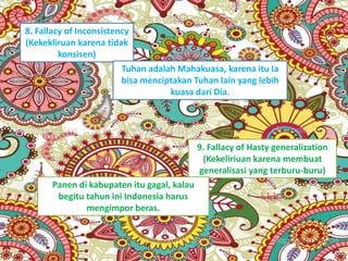 8. Fallacy of Inconsistency
(Kekekliruan karena tidak
konsisen)
Tuhan adalah Mahakuasa, karena itu Ia
bisa menciptakan Tuhan lain yang lebih
kuasa dari Dia.
9. Fallacy of Hasty generalization
(Kekeliriuan karena membuat
generalisasi yang terburu-buru)
Panen di kabupaten itu gagal, kalau
begitu tahun ini Indonesia harus
mengimpor beras.
 