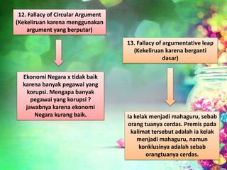 12. Fallacy of Circular Argument
(Kekeliruan karena menggunakan
argument yang berputar)
Ekonomi Negara x tidak baik
karena banyak pegawai yang
korupsi. Mengapa banyak
pegawai yang korupsi ?
jawabnya karena ekonomi
Negara kurang baik.
13. Fallacy of argumentative leap
(Kekeliruan karena berganti
dasar)
Ia kelak menjadi mahaguru, sebab
orang tuanya cerdas. Premis pada
kalimat tersebut adalah ia kelak
menjadi mahaguru, namun
konklusinya adalah sebab
orangtuanya cerdas.
 