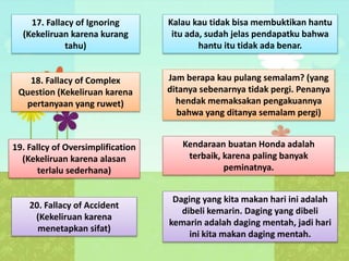 17. Fallacy of Ignoring
(Kekeliruan karena kurang
tahu)
Kalau kau tidak bisa membuktikan hantu
itu ada, sudah jelas pendapatku bahwa
hantu itu tidak ada benar.
18. Fallacy of Complex
Question (Kekeliruan karena
pertanyaan yang ruwet)
Jam berapa kau pulang semalam? (yang
ditanya sebenarnya tidak pergi. Penanya
hendak memaksakan pengakuannya
bahwa yang ditanya semalam pergi)
19. Fallcy of Oversimplification
(Kekeliruan karena alasan
terlalu sederhana)
Kendaraan buatan Honda adalah
terbaik, karena paling banyak
peminatnya.
20. Fallacy of Accident
(Kekeliruan karena
menetapkan sifat)
Daging yang kita makan hari ini adalah
dibeli kemarin. Daging yang dibeli
kemarin adalah daging mentah, jadi hari
ini kita makan daging mentah.
 
