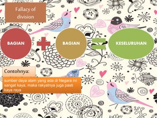 Fallacy of
division
BAGIAN BAGIAN KESELURUHAN
Contohnya:
sumber daya alam yang ada di Negara ini
sangat kaya, maka rakyatnya juga pasti
kaya raya
 