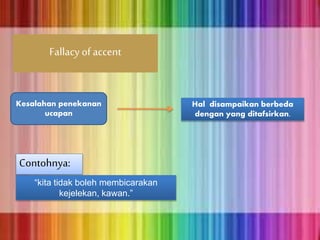 Fallacy of accent
Kesalahan penekanan
ucapan
Hal disampaikan berbeda
dengan yang ditafsirkan.
Contohnya:
“kita tidak boleh membicarakan
kejelekan, kawan.”
 