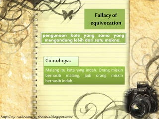 Fallacyof
equivocation
pengunaan kata yang sama yang
mengandung lebih dari satu makna.
Contohnya:
Malang itu kota yang indah. Orang miskin
bernasib malang, jadi orang miskin
bernasib indah.
 