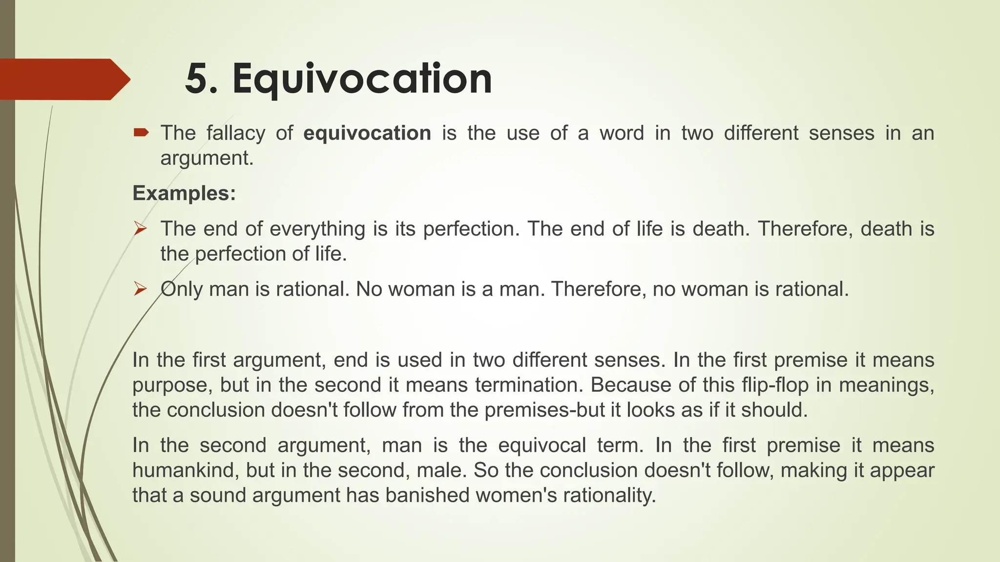 5. Equivocation
 The fallacy of equivocation is the use of a word in two different senses in an
argument.
Examples:
 The end of everything is its perfection. The end of life is death. Therefore, death is
the perfection of life.
 Only man is rational. No woman is a man. Therefore, no woman is rational.
In the first argument, end is used in two different senses. In the first premise it means
purpose, but in the second it means termination. Because of this flip-flop in meanings,
the conclusion doesn't follow from the premises-but it looks as if it should.
In the second argument, man is the equivocal term. In the first premise it means
humankind, but in the second, male. So the conclusion doesn't follow, making it appear
that a sound argument has banished women's rationality.
 