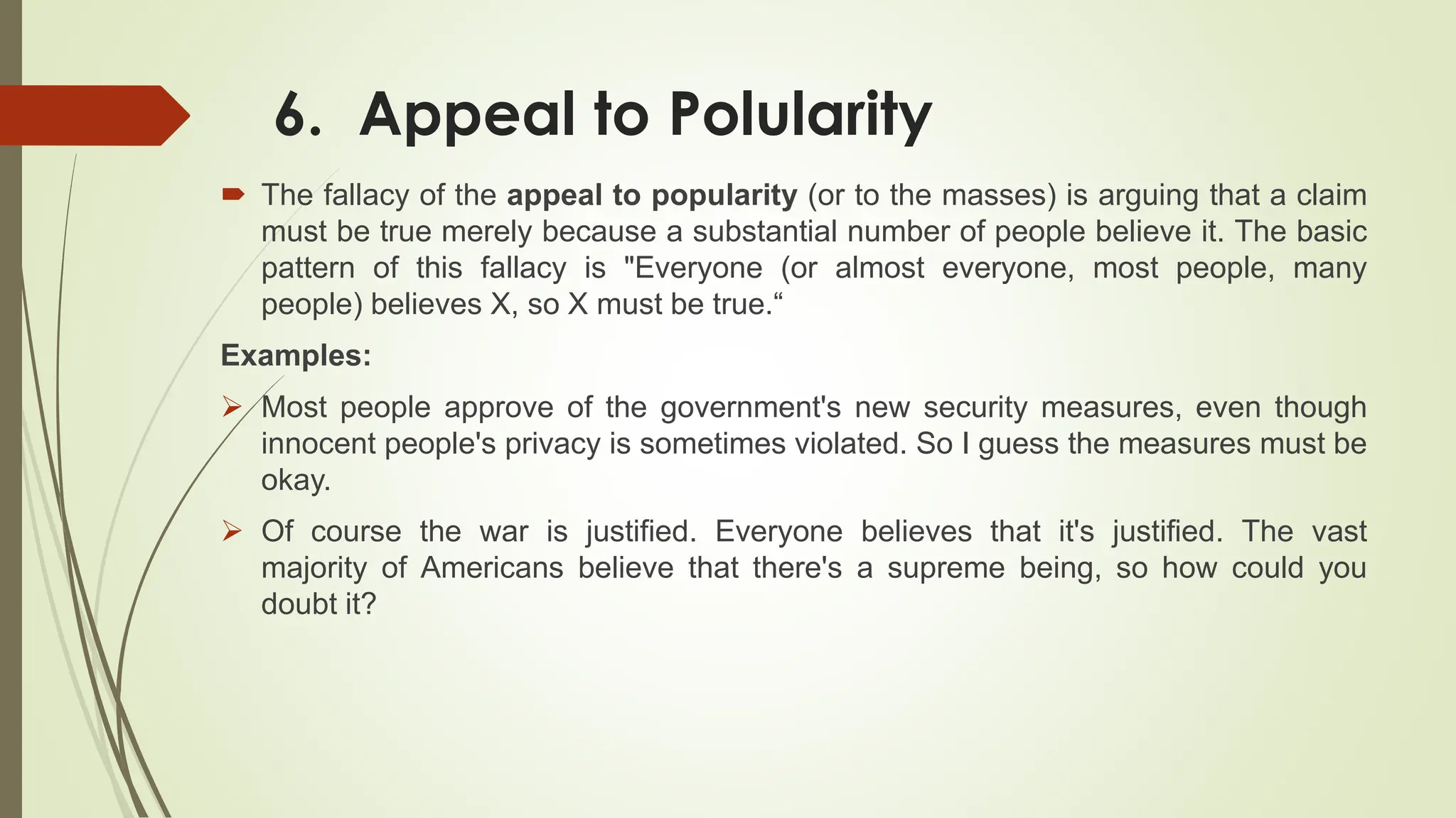 6. Appeal to Polularity
 The fallacy of the appeal to popularity (or to the masses) is arguing that a claim
must be true merely because a substantial number of people believe it. The basic
pattern of this fallacy is "Everyone (or almost everyone, most people, many
people) believes X, so X must be true.“
Examples:
 Most people approve of the government's new security measures, even though
innocent people's privacy is sometimes violated. So I guess the measures must be
okay.
 Of course the war is justified. Everyone believes that it's justified. The vast
majority of Americans believe that there's a supreme being, so how could you
doubt it?
 
