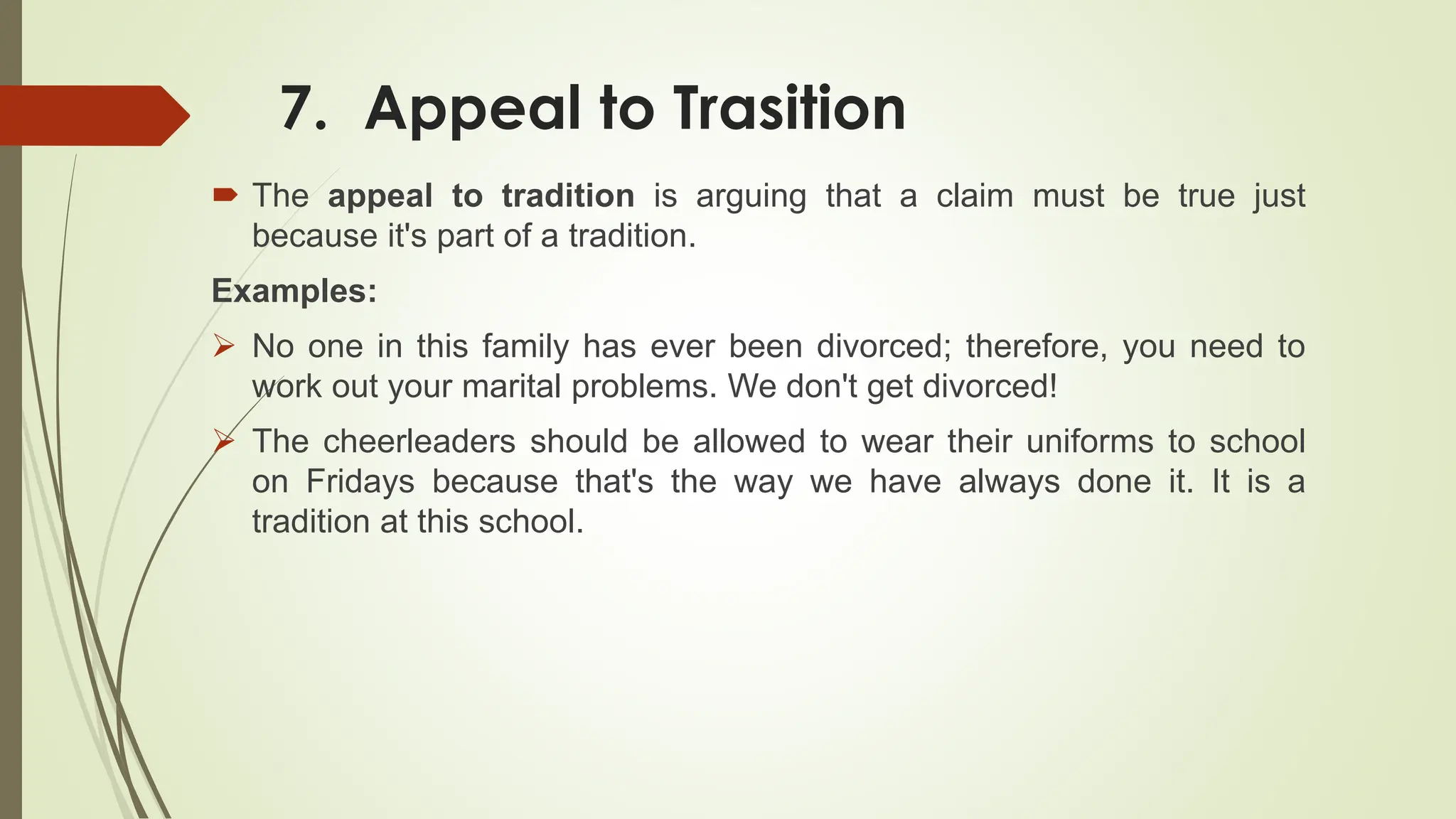 7. Appeal to Trasition
 The appeal to tradition is arguing that a claim must be true just
because it's part of a tradition.
Examples:
 No one in this family has ever been divorced; therefore, you need to
work out your marital problems. We don't get divorced!
 The cheerleaders should be allowed to wear their uniforms to school
on Fridays because that's the way we have always done it. It is a
tradition at this school.
 