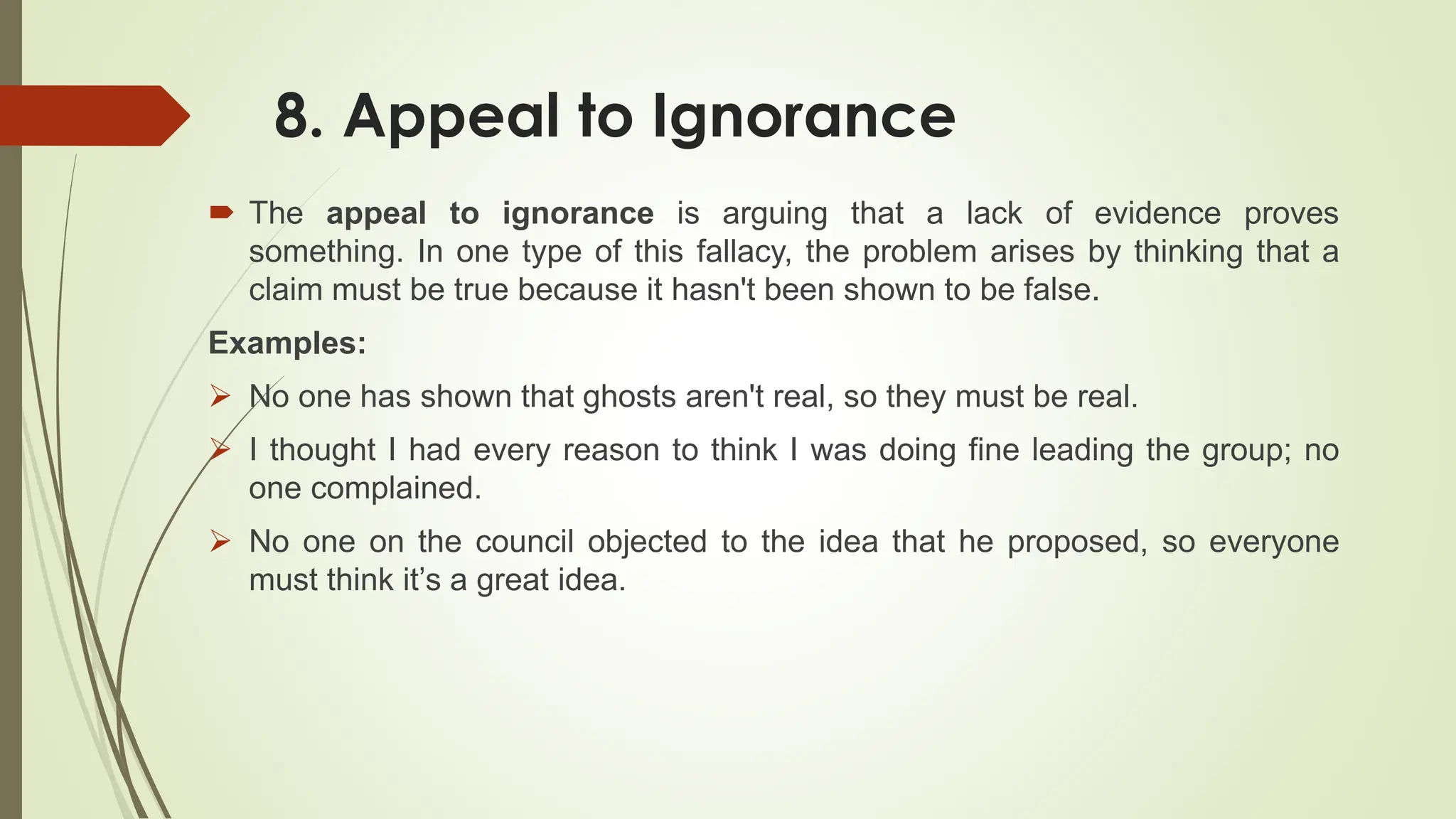8. Appeal to Ignorance
 The appeal to ignorance is arguing that a lack of evidence proves
something. In one type of this fallacy, the problem arises by thinking that a
claim must be true because it hasn't been shown to be false.
Examples:
 No one has shown that ghosts aren't real, so they must be real.
 I thought I had every reason to think I was doing fine leading the group; no
one complained.
 No one on the council objected to the idea that he proposed, so everyone
must think it’s a great idea.
 