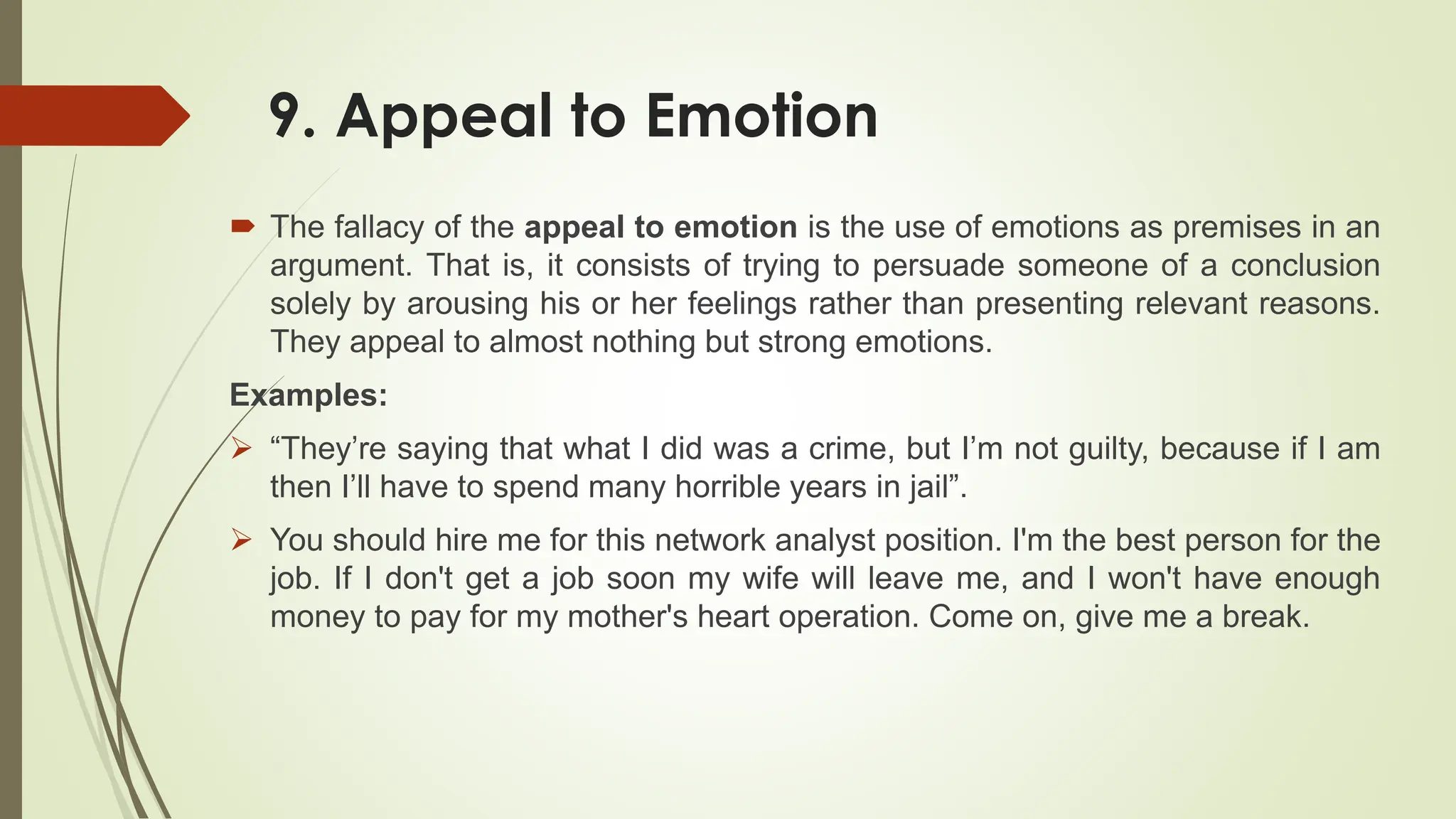 9. Appeal to Emotion
 The fallacy of the appeal to emotion is the use of emotions as premises in an
argument. That is, it consists of trying to persuade someone of a conclusion
solely by arousing his or her feelings rather than presenting relevant reasons.
They appeal to almost nothing but strong emotions.
Examples:
 “They’re saying that what I did was a crime, but I’m not guilty, because if I am
then I’ll have to spend many horrible years in jail”.
 You should hire me for this network analyst position. I'm the best person for the
job. If I don't get a job soon my wife will leave me, and I won't have enough
money to pay for my mother's heart operation. Come on, give me a break.
 
