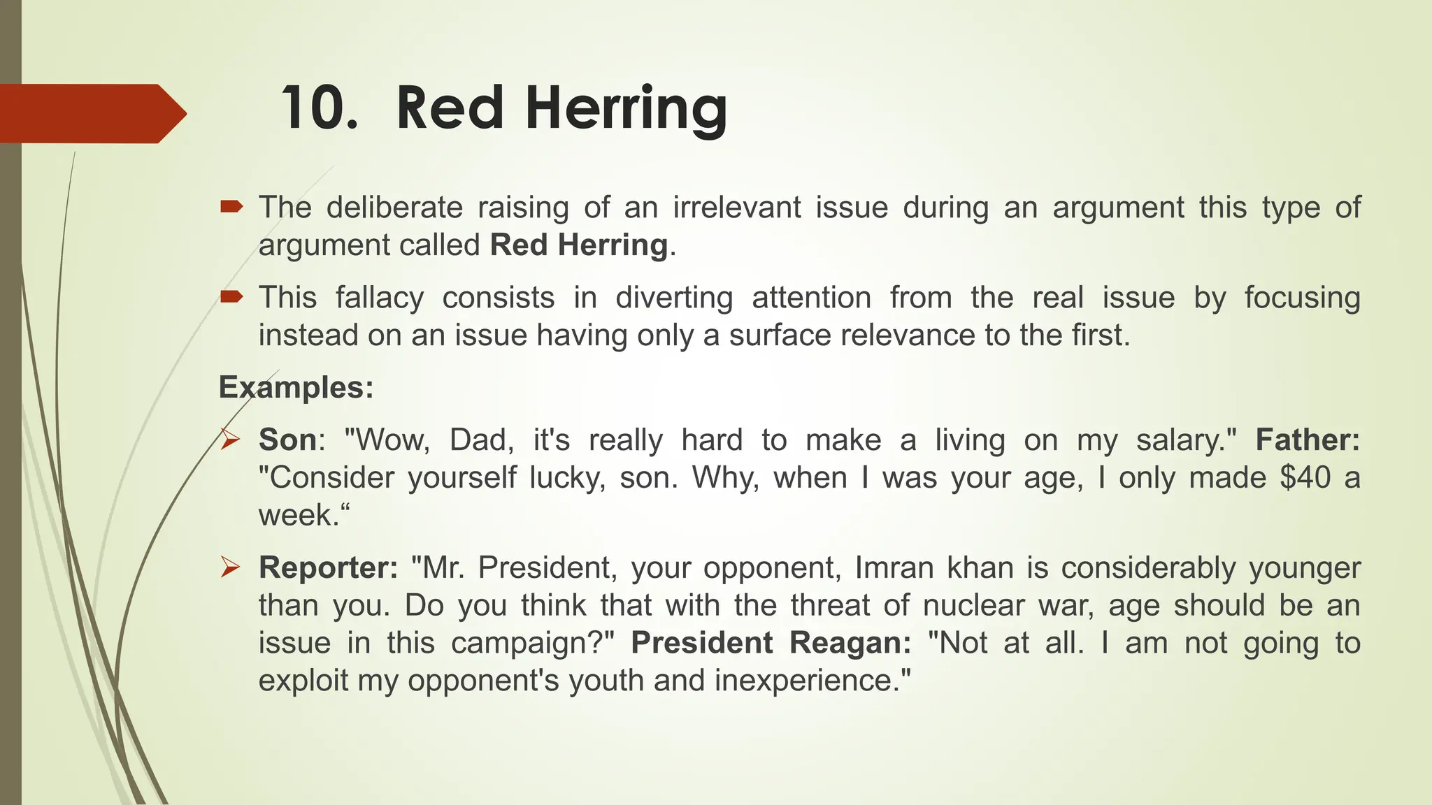 10. Red Herring
 The deliberate raising of an irrelevant issue during an argument this type of
argument called Red Herring.
 This fallacy consists in diverting attention from the real issue by focusing
instead on an issue having only a surface relevance to the first.
Examples:
 Son: "Wow, Dad, it's really hard to make a living on my salary." Father:
"Consider yourself lucky, son. Why, when I was your age, I only made $40 a
week.“
 Reporter: "Mr. President, your opponent, Imran khan is considerably younger
than you. Do you think that with the threat of nuclear war, age should be an
issue in this campaign?" President Reagan: "Not at all. I am not going to
exploit my opponent's youth and inexperience."
 