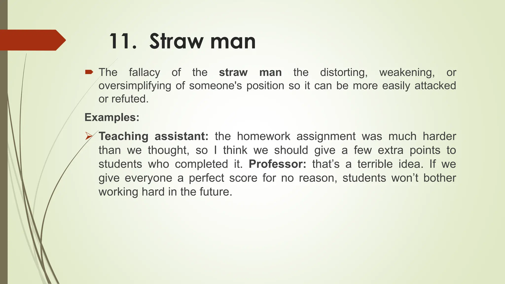 11. Straw man
 The fallacy of the straw man the distorting, weakening, or
oversimplifying of someone's position so it can be more easily attacked
or refuted.
Examples:
 Teaching assistant: the homework assignment was much harder
than we thought, so I think we should give a few extra points to
students who completed it. Professor: that’s a terrible idea. If we
give everyone a perfect score for no reason, students won’t bother
working hard in the future.
 